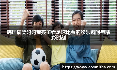韩国搞笑妈妈带孩子看足球比赛的欢乐瞬间与精彩时刻