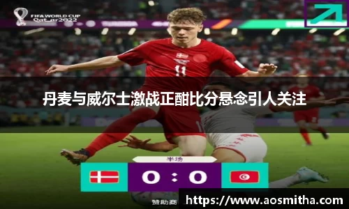 丹麦与威尔士激战正酣比分悬念引人关注