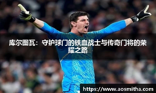 库尔图瓦：守护球门的铁血战士与传奇门将的荣耀之路