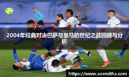 2004年经典对决巴萨与皇马的世纪之战回顾与分析